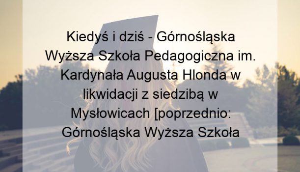 Kiedyś i dziś – Górnośląska Wyższa Szkoła Pedagogiczna im. Kardynała Augusta Hlonda w likwidacji z siedzibą w Mysłowicach [poprzednio: Górnośląska Wyższa Szkoła Pedagogiczna imienia Kardynała Augusta Hlonda]