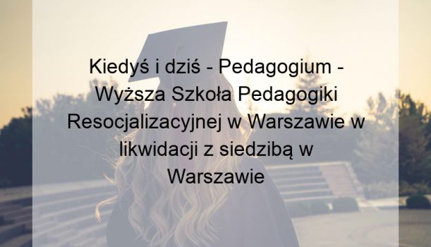 Kiedyś i dziś – Pedagogium – Wyższa Szkoła Pedagogiki Resocjalizacyjnej w Warszawie w likwidacji z siedzibą w Warszawie