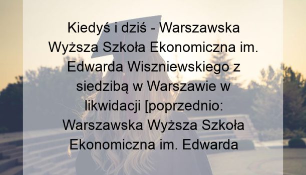 Kiedyś i dziś – Warszawska Wyższa Szkoła Ekonomiczna im. Edwarda Wiszniewskiego z siedzibą w Warszawie w likwidacji [poprzednio: Warszawska Wyższa Szkoła Ekonomiczna im. Edwarda Wiszniewskiego w Warszawie]